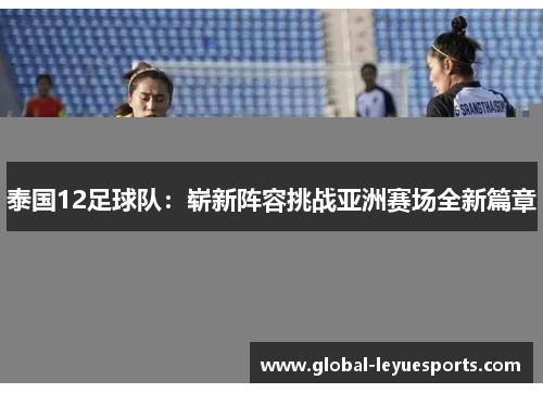 泰国12足球队：崭新阵容挑战亚洲赛场全新篇章