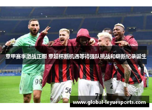 意甲赛季激战正酣 意超杯新机遇等待强队挑战和崭新纪录诞生