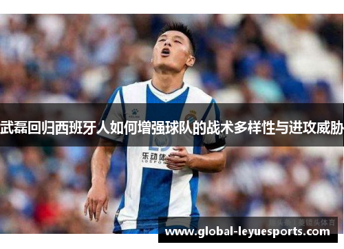 武磊回归西班牙人如何增强球队的战术多样性与进攻威胁