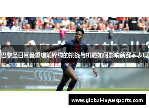 巴黎圣日耳曼重建前锋线的挑战与机遇如何影响新赛季表现