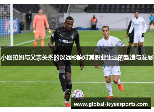 小图拉姆与父亲关系的深远影响对其职业生涯的塑造与发展