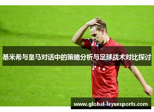 基米希与皇马对话中的策略分析与足球战术对比探讨