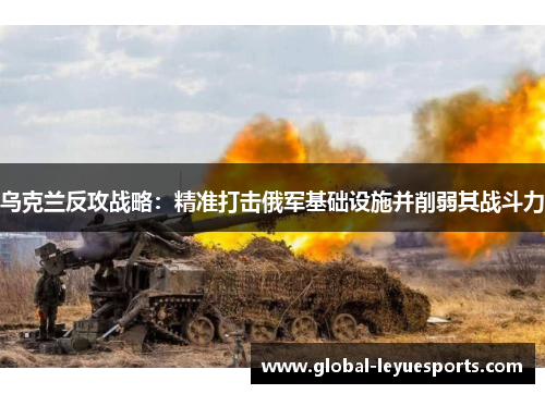乌克兰反攻战略：精准打击俄军基础设施并削弱其战斗力