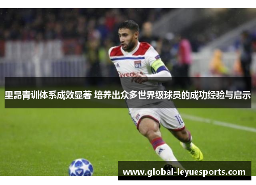 里昂青训体系成效显著 培养出众多世界级球员的成功经验与启示