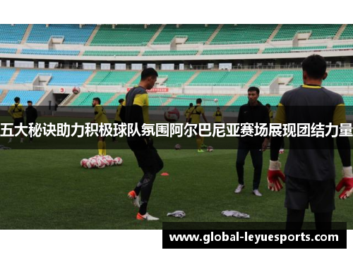 五大秘诀助力积极球队氛围阿尔巴尼亚赛场展现团结力量