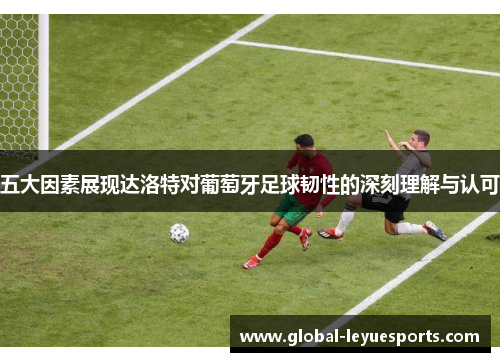 五大因素展现达洛特对葡萄牙足球韧性的深刻理解与认可